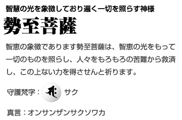 智慧の光を象徴しており遍く一切を照らす神様 [勢至菩薩] 智恵の象徴であります勢至菩薩は、智恵の光をもって一切のものを照らし、人々をもろもろの苦難から救済し、この上ない力を得させんと祈ります。守護梵字：サク、真言：オンサンザンサクソワカ