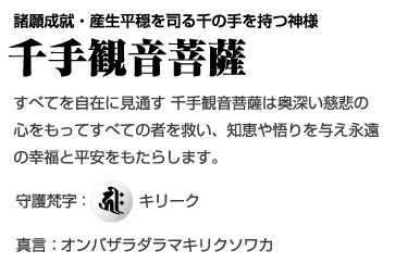 諸願成就・産生平穏を司る千の手を持つ神様 [千手観音菩薩] すべてを自在に見通す 千手観音菩薩は奥深い慈悲の心をもってすべての者を救い、知恵や悟りを与え永遠の幸福と平安をもたらします。守護梵字：キリーク、真言：オンバザラダラマキリクソワカ